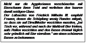 Textfeld: Nicht nur die gypterinnen verschnerten mit Bier-schaum ihren Teint und verliehen den haaren damit seidigen Glanz. 
Der Leibarztes von Friedrich Wilhelm III. empfahl Frauen, denen die Schpfung wenig Rundes mitgab, so dass sie auf Dirndlkleider verzichten mussten, bei Tisch vor, whrend und nach der Mahlzeit Bier trinken, aufs Reiten verzichten und den Busen dreimal tglich sehr grndlich mit Bier einreiben. um einen schneren Busen zu bekommen.

