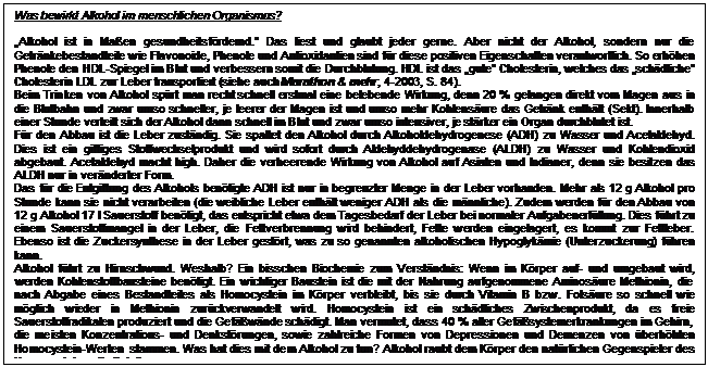 Textfeld: Was bewirkt Alkohol im menschlichen Organismus?

Alkohol ist in Maen gesundheitsfrdernd. Das liest und glaubt jeder gerne. Aber nicht der Alkohol, sondern nur die Getrnke-bestandteile wie Flavonoide, Phenole und Antioxidantien sind fr diese positiven Eigenschaften verantwortlich. So erhhen Phenole den HDL-Spiegel im Blut und verbessern somit die Durchblutung. HDL ist das gute Cholesterin, welches das schdliche Choles-terin LDL zur Leber transportiert (siehe auch Marathon & mehr, 4-2003, S. 84). 
Beim Trinken von Alkohol sprt man recht schnell erstmal eine belebende Wirkung, denn 20 % gelangen direkt vom Magen aus in die Blutbahn und zwar umso schneller, je leerer der Magen ist und umso mehr Kohlensure das Getrnk enthlt (Sekt). Innerhalb einer Stunde verteilt sich der Alkohol dann schnell im Blut und zwar umso intensiver, je strker ein Organ durchblutet ist. 
Fr den Abbau ist die Leber zustndig. Sie spaltet den Alkohol durch Alkoholdehydrogenese (ADH) zu Wasser und Acetaldehyd. Dies ist ein giftiges Stoffwechselprodukt und wird sofort durch Aldehyddehydrogenase (ALDH) zu Wasser und Kohlendioxid abge-baut. Acetaldehyd macht high. Daher die verheerende Wirkung von Alkohol auf Asiaten und Indianer, denn sie besitzen das ALDH nur in vernderter Form.
Das fr die Entgiftung des Alkohols bentigte ADH ist nur in begrenzter Menge in der Leber vorhanden. Mehr als 12 g Alkohol pro Stunde kann sie nicht verarbeiten (die weibliche Leber enthlt weniger ADH als die mnnliche). Zudem werden fr den Abbau von 12 g Alkohol 17 l Sauerstoff bentigt, das entspricht etwa dem Tagesbedarf der Leber bei normaler Aufgabenerfllung. Dies fhrt zu einem Sauerstoffmangel in der Leber, die Fettverbrennung wird behindert, Fette werden eingelagert, es kommt zur Fettleber. Eben-so ist die Zuckersynthese in der Leber gestrt, was zu so genannten alkoholischen Hypoglykmie (Unterzuckerung) fhren kann. 
Alkohol fhrt zu Hirnschwund. Weshalb? Ein bisschen Biochemie zum Verstndnis: Wenn im Krper auf- und umgebaut wird, wer-den Kohlenstoffbausteine bentigt. Ein wichtiger Baustein ist die mit der Nahrung aufgenommene Aminosure Methionin, die nach Abgabe eines Bestandteiles als Homocystein im Krper verbleibt, bis sie durch Vitamin B bzw. Folsure so schnell wie mglich wieder in Methionin zurckverwandelt wird. Homocystein ist ein schdliches Zwischenprodukt, da es freie Sauerstoffradikalen pro-duziert und die Gefwnde schdigt. Man vermutet, dass 40 % aller Gefsystemerkrankungen im Gehirn, die meisten Konzentra-tions- und Denkstrungen, sowie zahlreiche Formen von Depressionen und Demenzen von berhhten Homocystein-Werten  stammen. Was hat dies mit dem Alkohol zu tun? Alkohol raubt dem Krper den natrlichen Gegenspieler des Homocysteins, die Folsure. 

