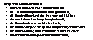 Textfeld: Bei jedem Alkoholrausch
	sterben Millionen von Gehirnzellen ab,
	die Testosteronproduktion wird gemindert, 
	die Kontraktionskraft des Herzens wird kleiner, 
	die muskulre Leistungsfhigkeit sinkt,
	die Koordination verschlechert sich,
	die Wrmeabgabe steigt und Krpertemperatur sinkt,
	die Durchblutung wird zentralisiert, was zu einer 
	Minderdurchblutung der Muskulatur fhrt,


