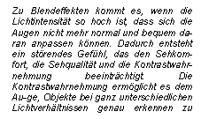 Textfeld: Zu Blendeffekten kommt es, wenn die Lichtintensitt so hoch ist, dass sich die Augen nicht mehr normal und bequem da-ran anpassen knnen. Dadurch entsteht ein strendes Gefhl, das den Sehkom-fort, die Sehqualitt und die Kontrastwahr-nehmung beeintrchtigt. Die Kontrast-wahrnehmung ermglicht es dem Au-ge, Objekte bei ganz unterschiedlichen Lichtverhltnissen genau erkennen zu knnen.