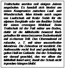 Textfeld: Trailschuhe werden seit einigen Jahren angeboten. Es handelt sich hierbei um einen Kompromiss zwischen Lauf- und Wanderschuh. Man knnte auch sagen ein Laufschuh mit fester Sohle fr die alpinen Berglufe oder ein flexibler Schuh fr einen crossigen Waldlauf. Beim Trailschuh ist der Fu nher am Boden, dafr ist die Mittelsohle bewusst flach gehalten fr einen besseren Bodenkontakt mit si-cherem Tritt. Das Obermaterial ist robuster, z. T. mit einer wasserfesten Membran. Die Zehenbox ist verstrkt. Die Auensohle recht fest und grobstollig fr guten Halt im Gelnde. Bei der Schnrung wir darauf geachtet, das vor allem der Mittelfu fixiert wird, damit der Schuh nicht irgendwo hngen bleibt.